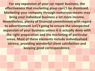 For any expansion of your car repair business, the
 effectiveness that marketing plays can't be dismissed.
Marketing your company through numerous means may
    bring your individual business a lot more income.
Nevertheless, plenty of financial commitment with regard
 to advertisement isn't going to ensure the unexpected
expansion of your business unless it is actually done with
  the right preparation and the marketing of particular
  areas. Most of these elements include individualized
   service, providing wonderful client satisfaction and
              keeping good correspondence.
 