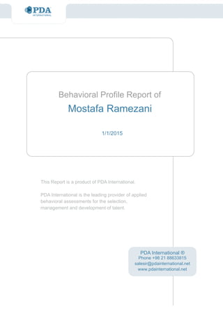 This Report is a product of PDA International.
PDA International is the leading provider of applied
behavioral assessments for the selection,
management and development of talent.
Behavioral Profile Report of
1/1/2015
PDA International ®
Mostafa Ramezani
Phone +98 21 88633815
salesir@pdainternational.net
www.pdainternational.net
 