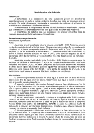 Solubilidade e miscibilidade
Introdução:
A solubilidade é a capacidade de uma substância possui de dissolver-se
espontaneamente em outra e indica o máximo de soluto que pode ser dissolvido em um
solvente. Ela está intimamente relacionada a polaridade da molécula. A lei básica da
solubilidade é: semelhante dissolve semelhante.
Já miscibilidade é a capacidade de dois ou mais líquidos se misturarem. Líquidos
que se misturam são chamados miscíveis e os que não se misturam são imiscíveis.
A importância do trabalho está na capacidade de analisar diferentes tipos de
misturas, podendo ser heterogêneas ou homogêneas.
Procedimentos experimentais:
Solubilidade e polaridade:
NaCl:
A primeira amostra realizada foi uma mistura entre NaCl + H2O. Adicionou-se uma
ponta de espátula do sal a 5ml de água. Observou-se que o soluto foi completamente
dissolvido no solvente. A segunda análise foi feita entre NaCl + C2H6O. Uma ponta de
espátula do sal foi adicionada a 5ml de etanol. O cloreto de sódio não se dissolveu no
álcool. A terceira amostra realizada foi NaCl + CHCl3. Uma ponta de espátula do sal foi
adicionada a 5ml de clorofórmio. O resultado obtido foi a não dissolução do sal no haleto.
C12H22O11:
A primeira solução realizada foi entre C12H22O11 + H2O. Adicionou-se uma ponta de
espátula de sacarose a 5ml de água. O açúcar foi completamente dissolvido. Uma outra
reação foi feita com C12H22O11 + C2H6O. Uma ponta de espátula de sacarose foi misturada
a 5ml de etanol e pôde-se perceber que esse açúcar não se dissolve no álcool. Por último
obteve-se uma mistura entre 5ml CHCl3 + uma ponta de espátula de C12H22O11 e tal
experimento mostrou que a sacarose é também insolúvel em clorofórmio.
Miscibilidade:
O primeiro experimento realizado foi entre água e etanol. Em um tubo de ensaio
adcionou-se 5ml de água a 5ml de etanol. Observou-se que água e etanol se misturam
pois ambos são substâncias polares.
O segundo experimento foi a mistura feita entre água e óleo. Adicionou-se 1ml de
água e 1ml de óleo em um tubo de ensaio e percebeu-se que ambos não se misturaram,
pois a água é polar e o óleo apolar. Como a massa específica do óleo é menor ele
compôs a fase superior da mistura. Logo após, adiciou-se 0,2ml de detergente a mistura;
essa perdeu suas fases, tornando-se uma mistura homogênea. Depois de alguns minutos,
as fases voltaram a aparecer.
O terceiro experimento realizado foi com água e acetado de etila. Adicinou-se em
um tubo de ensaio 1ml de H2O + 1ml de CH3COOCH2CH3. Água e acetato de etila são
imiscíveis, formando uma mistura com 2 fases na qual o acetado de etila é o composto
menos denso (0,90 g/cm3) se sobrepondo, portanto, à água. Ao adicionar 0,2ml de
detergente e misturar, as três fases desaparecem. Entretanto após alguns instantes de
repouso, percebe-se a separação das três fases.
O último experimento foi feito com a mistura de etanol e óleo. Misturou-se 1ml de
H2O a 1ml de C2H6O. Os compostos não se misturaram, o álcool é uma substância polar
enquanto o óleo é apolar, por isso cria-se uma mistura com duas fases. Para finalizar, foi
adicionado 0,2ml de detergente a mistura. Ao agitar o tubo de ensaio, toda as fases se
fundiram em apenas uma. Porém depois de algum tempo de repouso elas voltaram a se
separar.
 