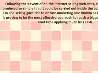 Following the advent of on the internet selling web sites, sh
produced so simple that it could be carried out inside the com
 On line selling gave rise to on line marketing also known as i
is proving to be the most effective approach to reach a bigge
                         brief time applying much less cash.
 