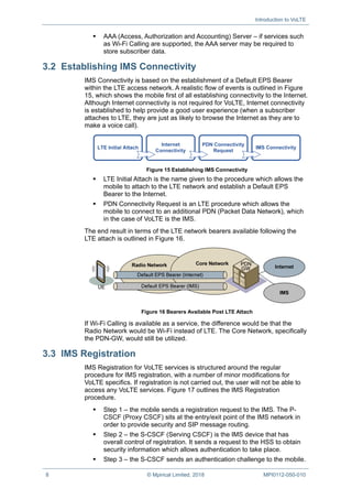 Introduction to VoLTE
8 © Mpirical Limited, 2018 MPI0112-050-010
 AAA (Access, Authorization and Accounting) Server – if services such
as Wi-Fi Calling are supported, the AAA server may be required to
store subscriber data.
3.2 Establishing IMS Connectivity
IMS Connectivity is based on the establishment of a Default EPS Bearer
within the LTE access network. A realistic flow of events is outlined in Figure
15, which shows the mobile first of all establishing connectivity to the Internet.
Although Internet connectivity is not required for VoLTE, Internet connectivity
is established to help provide a good user experience (when a subscriber
attaches to LTE, they are just as likely to browse the Internet as they are to
make a voice call).
Figure 15 Establishing IMS Connectivity
 LTE Initial Attach is the name given to the procedure which allows the
mobile to attach to the LTE network and establish a Default EPS
Bearer to the Internet.
 PDN Connectivity Request is an LTE procedure which allows the
mobile to connect to an additional PDN (Packet Data Network), which
in the case of VoLTE is the IMS.
The end result in terms of the LTE network bearers available following the
LTE attach is outlined in Figure 16.
Figure 16 Bearers Available Post LTE Attach
If Wi-Fi Calling is available as a service, the difference would be that the
Radio Network would be Wi-Fi instead of LTE. The Core Network, specifically
the PDN-GW, would still be utilized.
3.3 IMS Registration
IMS Registration for VoLTE services is structured around the regular
procedure for IMS registration, with a number of minor modifications for
VoLTE specifics. If registration is not carried out, the user will not be able to
access any VoLTE services. Figure 17 outlines the IMS Registration
procedure.
 Step 1 – the mobile sends a registration request to the IMS. The P-
CSCF (Proxy CSCF) sits at the entry/exit point of the IMS network in
order to provide security and SIP message routing.
 Step 2 – the S-CSCF (Serving CSCF) is the IMS device that has
overall control of registration. It sends a request to the HSS to obtain
security information which allows authentication to take place.
 Step 3 – the S-CSCF sends an authentication challenge to the mobile.
 