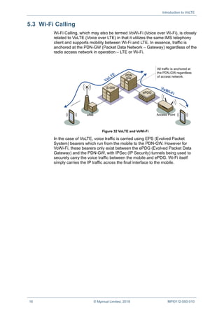 Introduction to VoLTE
16 © Mpirical Limited, 2018 MPI0112-050-010
5.3 Wi-Fi Calling
Wi-Fi Calling, which may also be termed VoWi-Fi (Voice over Wi-Fi), is closely
related to VoLTE (Voice over LTE) in that it utilizes the same IMS telephony
client and supports mobility between Wi-Fi and LTE. In essence, traffic is
anchored at the PDN-GW (Packet Data Network – Gateway) regardless of the
radio access network in operation – LTE or Wi-Fi.
GW
PDN
eNB
S-GW
ePDG
Access Point
All traffic is anchored at
the PDN-GW regardless
of access network.
Figure 32 VoLTE and VoWi-Fi
In the case of VoLTE, voice traffic is carried using EPS (Evolved Packet
System) bearers which run from the mobile to the PDN-GW. However for
VoWi-Fi, these bearers only exist between the ePDG (Evolved Packet Data
Gateway) and the PDN-GW, with IPSec (IP Security) tunnels being used to
securely carry the voice traffic between the mobile and ePDG. Wi-Fi itself
simply carries the IP traffic across the final interface to the mobile.
 