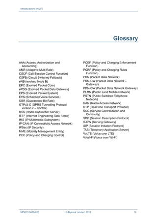 Introduction to VoLTE
MPI0112-050-010 © Mpirical Limited, 2018 19
Glossary
AAA (Access, Authorization and
Accounting)
AMR (Adaptive Multi Rate)
CSCF (Call Session Control Function)
CSFB (Circuit Switched Fallback)
eNB (evolved Node B)
EPC (Evolved Packet Core)
ePDG (Evolved Packet Data Gateway)
EPS (Evolved Packet System)
EVS (Enhanced Voice Services)
GBR (Guaranteed Bit Rate)
GTPv2-C (GPRS Tunnelling Protocol
version 2 – Control)
HSS (Home Subscriber Server)
IETF (Internet Engineering Task Force)
IMS (IP Multimedia Subsystem)
IP-CAN (IP Connectivity Access Network)
IPSec (IP Security)
MME (Mobility Management Entity)
PCC (Policy and Charging Control)
PCEF (Policy and Charging Enforcement
Function)
PCRF (Policy and Charging Rules
Function)
PDN (Packet Data Network)
PDN-GW (Packet Data Network –
Gateway)
PDN-GW (Packet Data Network Gateway)
PLMN (Public Land Mobile Network)
PSTN (Public Switched Telephone
Network)
RAN (Radio Access Network)
RTP (Real time Transport Protocol)
SCC (Service Centralization and
Continuity)
SDP (Session Description Protocol)
S-GW (Serving Gateway)
SIP (Session Initiation Protocol)
TAS (Telephony Application Server)
VoLTE (Voice over LTE)
VoWi-Fi (Voice over Wi-Fi)
 