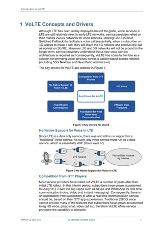 Introduction to VoLTE
MPI0112-050-010 © Mpirical Limited, 2018 1
VoLTE Concepts and Drivers
Although LTE has been widely deployed around the globe, voice services in
LTE are still relatively new. In early LTE networks, service providers relied on
their mature 2G/3G networks for voice services, utilizing CSFB (Circuit
Switched Fallback) to facilitate a voice call (essentially, when a subscriber on
4G wishes to make a call, they will leave the 4G network and conduct the call
as normal on 2G/3G). However, 2G and 3G networks will not be around in the
longer term; service providers understand that a new voice service
architecture is required and consequently, VoLTE has come to the fore as a
solution for providing voice services across a packet based access network
(including 5G’s NexGen and New Radio architecture).
The key drivers for VoLTE are outlined in Figure 1.
Key Drivers for VoLTE
Fixed Mobile
Convergence
HD Voice
Competition from OTT
Players
Efficient Data
Transport
No Native Support of
Voice in LTE
Foundation for Next
Generation
Communication
Figure 1 Key Drivers for VoLTE
No Native Support for Voice in LTE
Since LTE is a data only service, there was and still is no support for a
“traditional” voice service. As such, any voice service must run as a data
service, which is essentially VoIP (Voice over IP).
UE
LTE Network
Packet Data Network
eg. Internet
IP
IP
IP
IP
IP
IP
Figure 2 No Native Support for Voice in LTE
Competition from OTT Players
Most service providers have rolled out VoLTE a number of years after their
initial LTE rollout. In that interim period, subscribers have grown accustomed
to using OTT (Over the Top) apps such as Skype and WhatsApp for real time
communication (voice, video and instant messaging). Consequently, there is
an expectation from subscribers of what a real time communication service
should be, based on their OTT app experiences. Traditional 2G/3G voice
cannot provide many of the features that subscribers have grown accustomed
to eg HD voice, group chat, video call etc, therefore VoLTE offers service
providers the capability to compete.
 