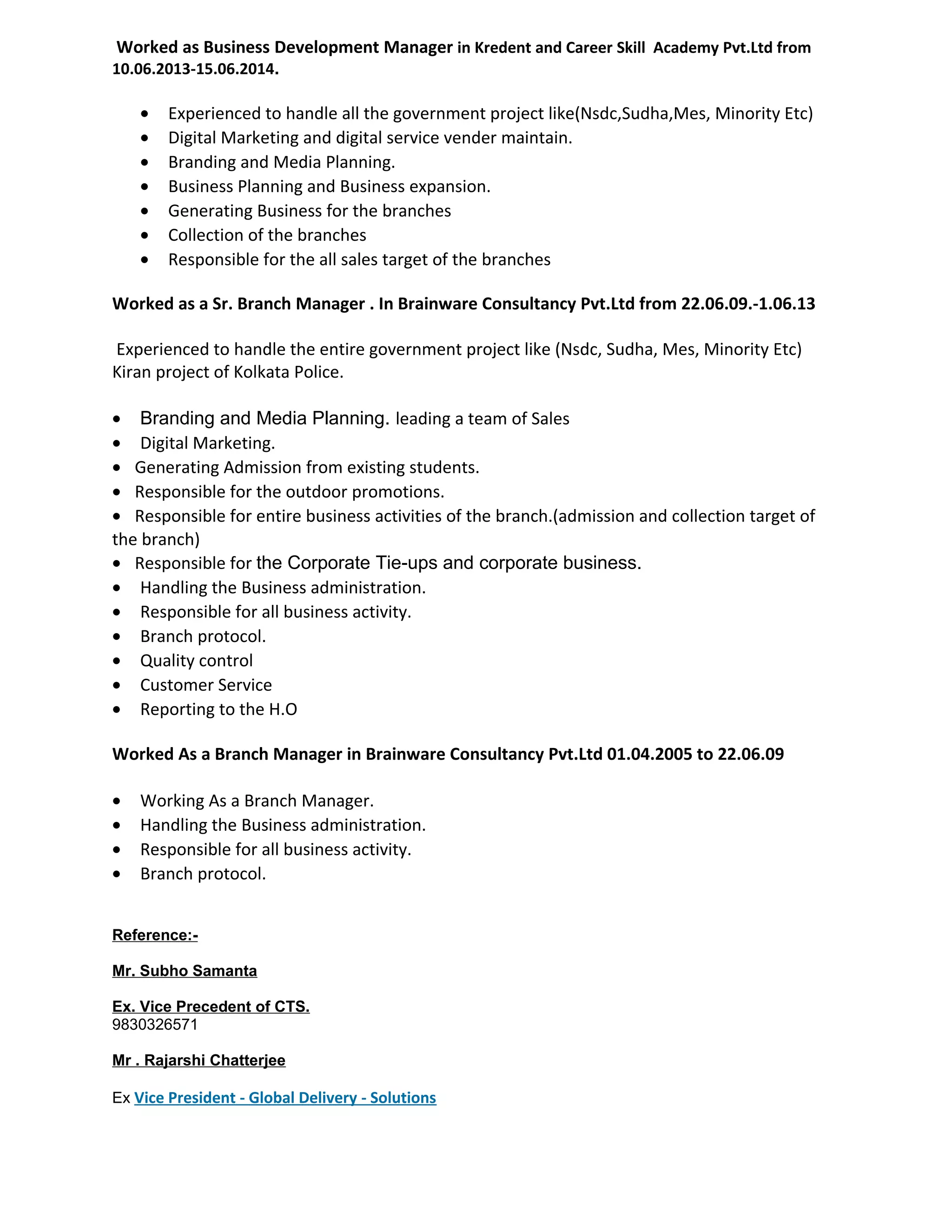 Worked as Business Development Manager in Kredent and Career Skill Academy Pvt.Ltd from
10.06.2013-15.06.2014.
• Experienced to handle all the government project like(Nsdc,Sudha,Mes, Minority Etc)
• Digital Marketing and digital service vender maintain.
• Branding and Media Planning.
• Business Planning and Business expansion.
• Generating Business for the branches
• Collection of the branches
• Responsible for the all sales target of the branches
Worked as a Sr. Branch Manager . In Brainware Consultancy Pvt.Ltd from 22.06.09.-1.06.13
Experienced to handle the entire government project like (Nsdc, Sudha, Mes, Minority Etc)
Kiran project of Kolkata Police.
• Branding and Media Planning. leading a team of Sales
• Digital Marketing.
• Generating Admission from existing students.
• Responsible for the outdoor promotions.
• Responsible for entire business activities of the branch.(admission and collection target of
the branch)
• Responsible for the Corporate Tie-ups and corporate business.
• Handling the Business administration.
• Responsible for all business activity.
• Branch protocol.
• Quality control
• Customer Service
• Reporting to the H.O
Worked As a Branch Manager in Brainware Consultancy Pvt.Ltd 01.04.2005 to 22.06.09
• Working As a Branch Manager.
• Handling the Business administration.
• Responsible for all business activity.
• Branch protocol.
Reference:-
Mr. Subho Samanta
Ex. Vice Precedent of CTS.
9830326571
Mr . Rajarshi Chatterjee
Ex Vice President - Global Delivery - Solutions
 