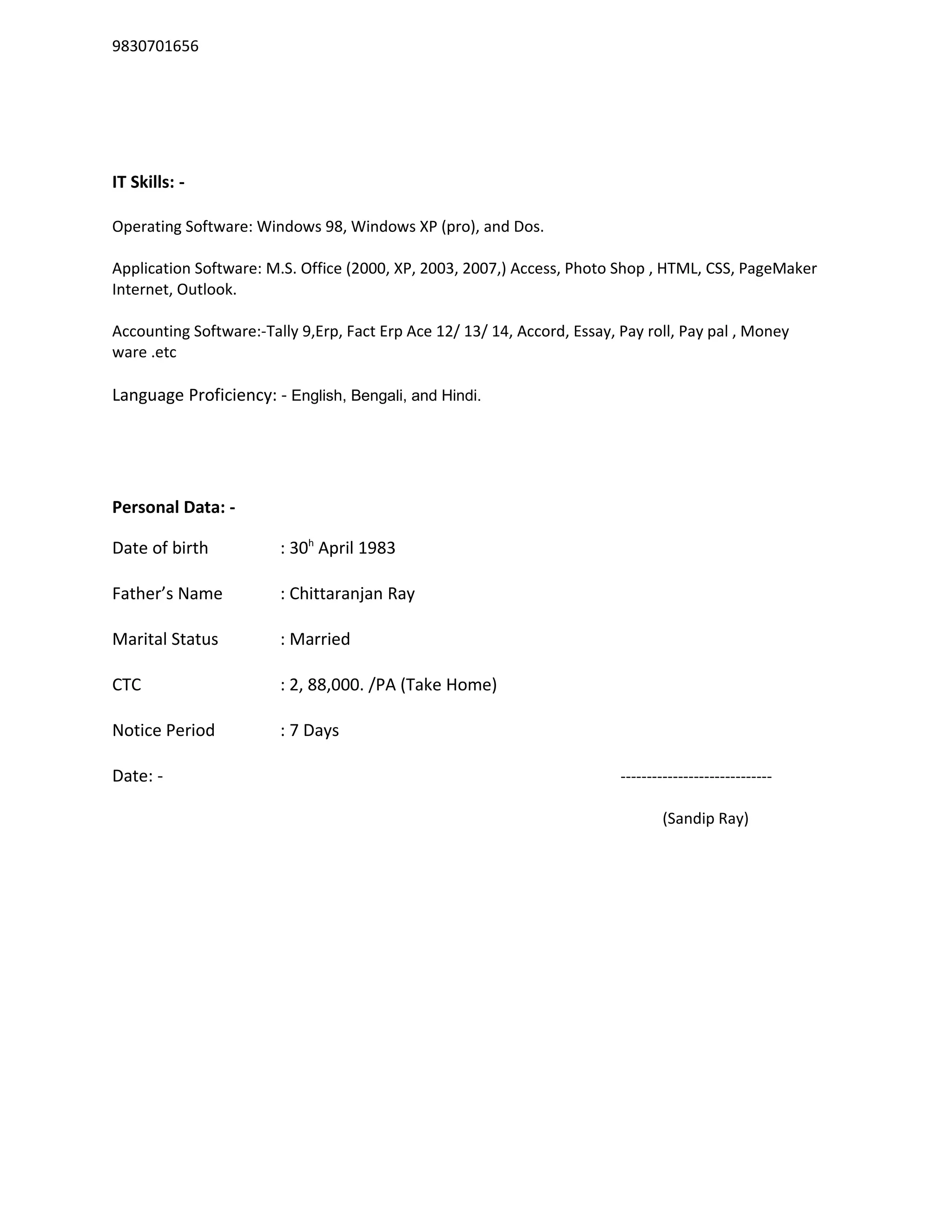 9830701656
IT Skills: -
Operating Software: Windows 98, Windows XP (pro), and Dos.
Application Software: M.S. Office (2000, XP, 2003, 2007,) Access, Photo Shop , HTML, CSS, PageMaker
Internet, Outlook.
Accounting Software:-Tally 9,Erp, Fact Erp Ace 12/ 13/ 14, Accord, Essay, Pay roll, Pay pal , Money
ware .etc
Language Proficiency: - English, Bengali, and Hindi.
Personal Data: -
Date of birth : 30h
April 1983
Father’s Name : Chittaranjan Ray
Marital Status : Married
CTC : 2, 88,000. /PA (Take Home)
Notice Period : 7 Days
Date: - -----------------------------
(Sandip Ray)
 