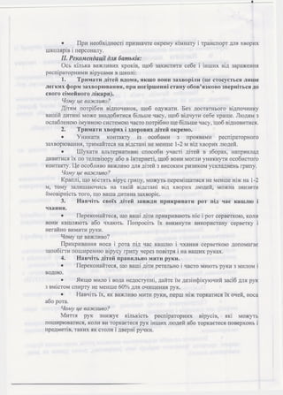 • При необхідності призначте окрему кімнату і транспорт для хворих
школярів і персоналу.
II. Рекомендації для батьків:
Ось кілька важливих кроків, щоб захистити себе і інших від зараження
респіраторними вірусами в школі:
1. Тримати дітей вдома, якщо вони захворіли (це стосується лише
легких форм захворювання, при погіршенні стану обов’язково зверніться до
свого сімейного лікаря).
Чому це важливо?
Дітям потрібен відпочинок, щоб одужати. Без достатнього відпочинку
вашій дитині може знадобитися більше часу, щоб відчути себе краще. Людям з
ослабленою імунною системою часто потрібно ще більше часу, щоб відновитися.
2. Тримати хворих і здорових дітей окремо.
• Уникати контакту із особами з проявами респіраторного
захворювання, тримайтеся на відстані не менше 1-2 м від хворих людей.
• Ш укати альтернативні способи участі дітей в зборах, наприклад
дивитися їх по телевізору або в Інтернеті, щоб вони могли уникнути особистого
контакту. Це особливо важливо для дітей з високим ризиком ускладнень грипу.
Чому це важливо?
Краплі, що містять вірус грипу, можуть переміщатися не менше ніж на 1-2
м, тому залишаючись на такій відстані від хворих людей, можна знизити
ймовірність того, що ваша дитина захворіє.
3. Навчіть своїх дітей завжди прикривати рот під час кашлю і
чхання.
• Переконайтеся, що ваші діти прикривають ніс і рот серветкою, коли
вони кашляють або чхають. Попросіть їх викинути використану серветку і
негайно вимити руки.
Чому це важливо?
Прикривання носа і рота під час кашлю і чхання серветкою допомагає
запобігти поширенню вірусу грипу через повітря і на ваших руках.
4. Навчіть дітей правильно мити руки.
• Переконайтеся, що ваші діти ретельно і часто миють руки з милом і
водою.
• Якщо мило і вода недоступні, дайте їм дезінфікуючий засіб для рук
з вмістом спирту не менше 60% для очищення рук.
• Навчіть їх, як важливо мити руки, перш ніж торкатися їх очей, носа
або рота.
Чому це важливо?
Миття рук знижує кількість респіраторних вірусів, які можуть
поширюватися, коли ви торкаєтеся рук інших людей або торкаєтеся поверхонь і
предметів, таких як столи і дверні ручки.
 