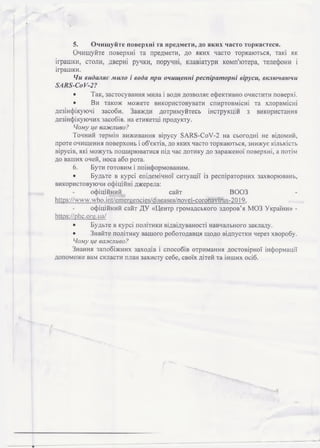 5. Очищуйте поверхні та предмети, до яких часто торкаєтеся.
Очищуйте поверхні та предмети, до яких часто торкаються, такі як
іграшки, столи, дверні ручки, поручні, клавіатури комп'ютера, телефони і
іграшки.
Чи видаляє мило і вода при очищенні респіраторні віруси, включаючи
8 А К 8 - С о У -2 ?
• Так, застосування мила і води дозволяє ефективно очистити поверхі.
• Ви також можете використовувати спиртовмісні та хлорвмісні
дезінфікуючі засоби. Завжди дотримуйтесь інструкцій з використання
дезінфікуючих засобів, на етикетці продукту.
Чому це важливо?
Точний термін виживання вірусу 8АЯ8-СоУ-2 на сьогодні не відомий,
проте очищення поверхонь і об'єктів, до яких часто торкаються, знижує кількість
вірусів, які можуть поширюватися під час дотику до зараженої поверхні, а потім
до ваших очей, носа або рота.
6. Бути готовим і поінформованим.
• Будьте в курсі епідемічної ситуації із респіраторних захворювань,
використовуючи офіційні джерела:
офіційний сайт ВООЗ
https://vvvvw.who.іпї/етегцепсіеь/сііьеаьез/поуеі-согопауігиз-ЗО] 9,
офіційний сайт ДУ «Центр громадського здоров’я МОЗ України» -
ІШр8://р1іс.огц.иа/
• Будьте в курсі політики відвідуваності навчального закладу.
• Знайте політику вашого роботодавця щодо відпустки через хворобу.
Чому це важливо?
Знання запобіжних заходів і способів отримання достовірної інформації
допоможе вам скласти план захисту себе, своїх дітей та інших осіб.
 
