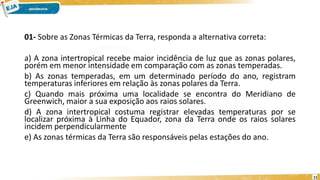 01- Sobre as Zonas Térmicas da Terra, responda a alternativa correta:
a) A zona intertropical recebe maior incidência de luz que as zonas polares,
porém em menor intensidade em comparação com as zonas temperadas.
b) As zonas temperadas, em um determinado período do ano, registram
temperaturas inferiores em relação às zonas polares da Terra.
c) Quando mais próxima uma localidade se encontra do Meridiano de
Greenwich, maior a sua exposição aos raios solares.
d) A zona intertropical costuma registrar elevadas temperaturas por se
localizar próxima à Linha do Equador, zona da Terra onde os raios solares
incidem perpendicularmente
e) As zonas térmicas da Terra são responsáveis pelas estações do ano.
11
 