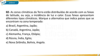 02- As zonas climáticas da Terra estão distribuídas de acordo com as faixas
de latitude, ou seja, a incidência de luz e calor. Essas faixas apresentam
diferentes tipos climáticos. Marque a alternativa que indica países que se
encontram na zona temperada:
a) Brasil, Argentina, Japão;
b) Canadá, Argentina, Japão;
c) Alemanha, França, Etiópia;
d) Rússia, Índia, Egito;
e) Nova Zelândia, Bolívia, Angola.
12
 