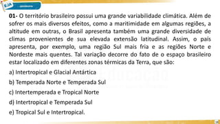 01- O território brasileiro possui uma grande variabilidade climática. Além de
sofrer os mais diversos efeitos, como a maritimidade em algumas regiões, a
altitude em outras, o Brasil apresenta também uma grande diversidade de
climas provenientes de sua elevada extensão latitudinal. Assim, o país
apresenta, por exemplo, uma região Sul mais fria e as regiões Norte e
Nordeste mais quentes. Tal variação decorre do fato de o espaço brasileiro
estar localizado em diferentes zonas térmicas da Terra, que são:
a) Intertropical e Glacial Antártica
b) Temperada Norte e Temperada Sul
c) Intertemperada e Tropical Norte
d) Intertropical e Temperada Sul
e) Tropical Sul e Intertropical.
13
 