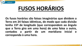 FUSOS HORÁRIOS
Os fusos horários são faixas imaginárias que dividem a
Terra em 24 faixas idênticas, de modo que cada divisão
tenha 15º de longitude (que correspondem ao ângulo
que a Terra gira em uma hora) de uma faixa a outra,
contados a partir de um meridiano inicial e
corresponda à uma hora.
14
 