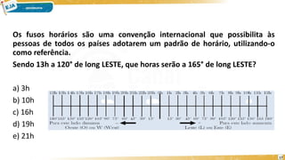 Os fusos horários são uma convenção internacional que possibilita às
pessoas de todos os países adotarem um padrão de horário, utilizando-o
como referência.
Sendo 13h a 120° de long LESTE, que horas serão a 165° de long LESTE?
a) 3h
b) 10h
c) 16h
d) 19h
e) 21h
17
 
