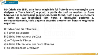01- Criada em 1884, essa linha imaginária foi fruto de uma convenção para
designar a “hora inicial”, o ponto a partir do qual se medem os fusos
horários e as coordenadas geográficas. Dessa forma, tudo o que se encontra
a leste de sua localização tem horas e longitudes positivas e,
consequentemente, tudo o que se encontra a oeste tem horas e longitudes
negativas.
O texto acima faz referência:
a) à Linha do Equador
b) à Linha Internacional de Data
c) ao Trópico de Câncer
d) à Linha Internacional dos Fusos Horários
e) ao Meridiano de Greenwich
19
 