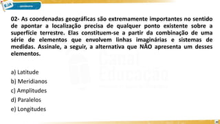 02- As coordenadas geográficas são extremamente importantes no sentido
de apontar a localização precisa de qualquer ponto existente sobre a
superfície terrestre. Elas constituem-se a partir da combinação de uma
série de elementos que envolvem linhas imaginárias e sistemas de
medidas. Assinale, a seguir, a alternativa que NÃO apresenta um desses
elementos.
a) Latitude
b) Meridianos
c) Amplitudes
d) Paralelos
e) Longitudes
20
 