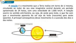 A rotação é o movimento que a Terra realiza em torno de si mesma,
circulando ao redor do seu eixo imaginário central durante um período
aproximado de 24 horas, com uma velocidade de 1.666 km/h. A rotação
ocorre no sentido anti-horário, ou seja, de oeste para leste, o que faz com
que o movimento aparente do sol seja de leste (nascente) para oeste
(poente). A principal consequência desse movimento é a sucessão dos dias e
das noites.
4
 