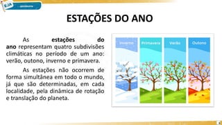 ESTAÇÕES DO ANO
As estações do
ano representam quatro subdivisões
climáticas no período de um ano:
verão, outono, inverno e primavera.
As estações não ocorrem de
forma simultânea em todo o mundo,
já que são determinadas, em cada
localidade, pela dinâmica de rotação
e translação do planeta.
6
 