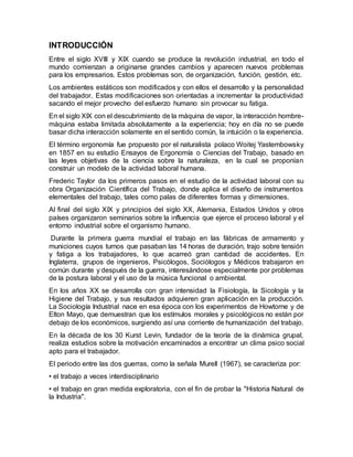 INTRODUCCIÓN
Entre el siglo XVIII y XIX cuando se produce la revolución industrial, en todo el
mundo comienzan a originarse grandes cambios y aparecen nuevos problemas
para los empresarios. Estos problemas son, de organización, función, gestión, etc.
Los ambientes estáticos son modificados y con ellos el desarrollo y la personalidad
del trabajador. Estas modificaciones son orientadas a incrementar la productividad
sacando el mejor provecho del esfuerzo humano sin provocar su fatiga.
En el siglo XIX con el descubrimiento de la máquina de vapor, la interacción hombre-
máquina estaba limitada absolutamente a la experiencia; hoy en día no se puede
basar dicha interacción solamente en el sentido común, la intuición o la experiencia.
El término ergonomía fue propuesto por el naturalista polaco Woitej Yastembowsky
en 1857 en su estudio Ensayos de Ergonomía o Ciencias del Trabajo, basado en
las leyes objetivas de la ciencia sobre la naturaleza, en la cual se proponían
construir un modelo de la actividad laboral humana.
Frederic Taylor da los primeros pasos en el estudio de la actividad laboral con su
obra Organización Científica del Trabajo, donde aplica el diseño de instrumentos
elementales del trabajo, tales como palas de diferentes formas y dimensiones.
Al final del siglo XIX y principios del siglo XX, Alemania, Estados Unidos y otros
países organizaron seminarios sobre la influencia que ejerce el proceso laboral y el
entorno industrial sobre el organismo humano.
Durante la primera guerra mundial el trabajo en las fábricas de armamento y
municiones cuyos turnos que pasaban las 14 horas de duración, trajo sobre tensión
y fatiga a los trabajadores, lo que acarreó gran cantidad de accidentes. En
Inglaterra, grupos de ingenieros, Psicólogos, Sociólogos y Médicos trabajaron en
común durante y después de la guerra, interesándose especialmente por problemas
de la postura laboral y el uso de la música funcional o ambiental.
En los años XX se desarrolla con gran intensidad la Fisiología, la Sicología y la
Higiene del Trabajo, y sus resultados adquieren gran aplicación en la producción.
La Sociología Industrial nace en esa época con los experimentos de Howtorne y de
Elton Mayo, que demuestran que los estímulos morales y psicológicos no están por
debajo de los económicos, surgiendo así una corriente de humanización del trabajo.
En la década de los 30 Kurst Levin, fundador de la teoría de la dinámica grupal,
realiza estudios sobre la motivación encaminados a encontrar un clima psico social
apto para el trabajador.
El periodo entre las dos guerras, como la señala Murell (1967), se caracteriza por:
• el trabajo a veces interdisciplinario
• el trabajo en gran medida exploratoria, con el fin de probar la "Historia Natural de
la Industria".
 
