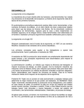 DESARROLLO
La ergonomía en la antigüedad
La importancia de un buen diseño entre los humanos y las herramientas fue notada
muy temprano en el desarrollo de la especie. La historia de la ergonomía data de la
época de los primeros humanos.
El austrolopitecus prometheus seleccionó piedras útiles como herramientas e hizo
cucharas de huesos de antílope, en un claro intento de crear y seleccionar objetos
para hacer que las tareas se hicieran más fáciles. Se ha encontrado evidencia
arqueológica de herramientas, equipos para la caza y otros implementos en
dinastías egipcias y en la antigua Grecia. Estas herramientas eran elaboradas por
el hombre e ilustraban principios ergonómicos bastante sofisticados para su época.
La ergonomía en el siglo XX
Wojciech Jastrzebowski creó el mundo de la ergonomía, en 1857, en una narrativa
filosófica «basada en las verdades de la ciencia naturaleza».
Los primeros conceptos para ayudar a los trabajadores a operar más
productivamente fueron publicados a mediados de 1900.
A mediados de 1900, la producción de la industria era ampliamente dependiente del
poder humano y los conceptos ergonómicos eran desarrollados para mejorar la
eficiencia del trabajador.
La administración científica, un método que mejora la eficiencia del trabajador al
mejorar el proceso de trabajo, se volvió popular. Con la revolución industrial, las
máquinas como la hiladora Jenny (una máquina que produce hilos para hacer tela)
y los trenes de laminación (un método de planchar minerales en láminas delgadas),
fueron desarrollados para mejorar los procesos de trabajo. Ésta es la misma
motivación detrás de la mayoría de los aspectos de la ergonomía.
Frederick W. Taylor era un pionero en este acercamiento y evaluaba trabajos para
determinar la mejor manera en la que podían ser realizados. En Bethlehem Steel,
Taylor incrementó dramáticamente la producción de los trabajadores y los sueldos
en unas tareas de paleo, al combinar la pala con el tipo de material que estaba
siendo movido (cenizas, minerales o carbón). Frank y Lilian Gilbert hicieron que los
trabajos fueran más eficientes y menos fatigantes a través del análisis del
movimiento y las herramientas estandarizadas, materiales y el proceso de trabajo.
Al aplicar este proceso, el número de movimientos al colocar los ladrillos se redujo
de 18 a 4,5, permitiendo que se incrementara el ritmo de su colocación de 120 a
 