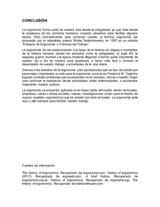CONCLUSIÓN
La ergonomía forma parte de nuestra vida desde la antigüedad ya que data desde
la existencia de los primeros humanos creando utensilios para facilitar algunas
tareas. Pero concretamente todo comenzó cuando el término ergonomía fue
propuesto por el naturalista polaco Woitej Yastembowsky en 1857 en su estudio
“Ensayos de Ergonomía o Ciencias del Trabajo”.
La ergonomía ha ido evolucionando a lo largo de la historia en etapas o momentos
de la historia humana siendo los periodos como la antigüedad, el siglo XX, la
segunda guerra mundial y la época moderna llegando a formar parte importante de
nuestro dia a dia de manera para ayudarnos a hacer más fácil y cómodo el
desempeño de nuestro trabajo y actividades de la vida diaria.
Gracias a los estudios de la ergonomía y las aportaciones que se han ido dando por
personajes importantes no solo para la ergonomía como lo es Frederick W. Taylorha
logrado combatir problemas que se presentan en la industria, oficina o nuestro hogar
para optimizar la realización de las actividades, evitar enfermedades, o accidentes
mejorando nuestra postura.
La ergonomía se encuentra aplicada en la mayor parte del mundo dentro de locales,
empresas, casas u áreas sociales, nuevas investigaciones sirven para el diseño de
nuevos muebles ergonómicos que se venden por todo el mundo. La ergonomía está
aquí y allá siempre para facilitar nuestro trabajo.
Fuentes de información
The history of ergonomics. Recuperado de ergosource.com, History of ergonomics
(2017). Recuperado de ergoweb.com, A brief history. Recuperado de
ergonomics.org.uk, History of ergonomics. Recuperado de ergonomics.jp, The
history of ergonomics. Recuperado de bakkerelhuizen.com
 