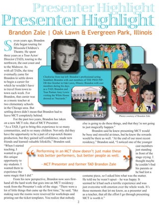 Presenter Highlight
2
Brandon Zale | Oak Lawn & Evergreen Park, Illinois
Presenter Highlight
even years ago, Brandon
Zale began touring for
Missoula Children’s
Theatre. He spent
three years as a Tour Actor/
Director (TAD), touring to the
northwest, the east coast and
settling down didn’t mean that Brandon had to
leave MCT completely behind.
	 For the past two years, Brandon has taken
on a new MCT role, that of MCT Presenter.
Performing in an MCT show doesn’t just make these
kids better performers, but better people as well.
- MCT Presenter and former TAD Brandon Zale
“ ”
Clockwise from top left: Brandon’s professional acting
headshot; Brandon with cast members of THE PIED PIP-
ER this October in Oak Lawn, Illinois; Brandon with cast
S
members during his days
as a TAD; Brandon and
Tour Partner Amy Lewis
visiting the White House
dressed as “buzzards.”
“As a TAD, I got to bring this experience to so many
communities, and to so many children. Not only did they
have the opportunity to be a part of a top-notch theatre
production, but they gained self-confidence, made new
friends and learned valuable lifeskills,” Brandon said.
to the Midwest. As
with all TADs, the time
eventually came for
Brandon to settle down
to begin a career for
which he wouldn’t have
to travel from town to
town each week. For
Brandon, that career was
as a music teacher at
two elementary schools
in the Chicago area. But
Photos courtesy of Brandon Zale.
“When I started
teaching, I
wanted to give
this unique
opportunity to
my students. I
wanted them to
experience the
same magic that I did.”
	 From his new perspective, Brandon now sees first-
hand all the hard work that goes into an MCT residency
week from the Presenter’s side of the stage. “There were a
lot of little things that came up the first time,” he said, “like
making sure the rooms were reserved for workshops and
printing out the ticket templates. You realize that nobody
else is going to do these things, and that they’re not going
to just magically happen.”
	 Brandon said he knew presenting MCT would
be busy and stressful at times, but he knew the rewards
would be there as well. “At the end of our most recent
residency,” Brandon said, “I noticed one of the younger
cast members
just standing
in front of the
stage crying. I
thought maybe
he couldn’t find
his parents or
he had lost a
costume piece, so I asked him what was the matter.
He told me he wasn’t upset – he was happy. It
seemed he’d had such a terrific experience and was
just overcome with emotion over the whole week. It’s
those moments that let me know, as a presenter and
as a teacher, that all the effort I go through presenting
MCT is worth it.”
 