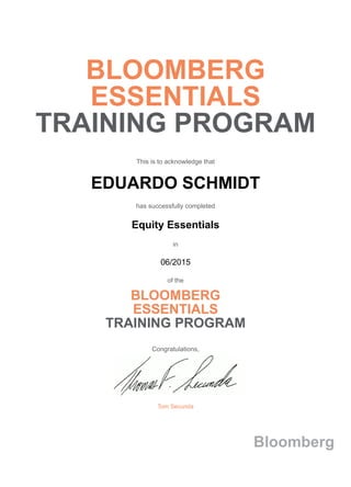 BLOOMBERG
ESSENTIALS
TRAINING PROGRAM
This is to acknowledge that
EDUARDO SCHMIDT
has successfully completed
Equity Essentials
in
06/2015
of the
BLOOMBERG
ESSENTIALS
TRAINING PROGRAM
Congratulations,
Tom Secunda
Bloomberg
 