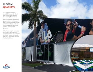 11
CUSTOM
GRAPHICS
Our custom graphics
capabilities provide clients
with imaginative ways of
showcasing their brand.
We specialize in integrating
graphics into the structure
with custom sidewall, gables
and tops that can include
high-quality, permanently-
printed or removable
graphics.
Whether a simple, one color
logo decal or a full color
design covering an entire tent
structure, Arena can work
with your budget to provide
the best solution.
11
 