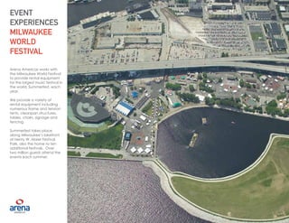 13
Arena Americas works with
the Milwaukee World Festival
to provide rental equipment
for the largest music festival in
the world, Summerfest, each
year.
We provide a variety of
rental equipment including
numerous frame and tension
tents, clearspan structures,
tables, chairs, signage and
fencing.
Summerfest takes place
along Milwaukee’s lakefront
at Henry W. Maier Festival
Park, also the home to ten
additional festivals. Over
two million guests attend the
events each summer.
EVENT
EXPERIENCES
MILWAUKEE
WORLD
FESTIVAL
13
 