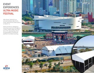 15
Ultra Music Festival is an
annual outdoor electronic
music festival that takes place
in Miami, FL.
Arena Americas designed,
manufactured and installed a
custom offset ridge structure
for a VIP viewing area that
incorporated a multi-level
platform for tiered seating.
EVENT
EXPERIENCES
ULTRA MUSIC
FESTIVAL
15
 