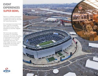16
Arena is a veteran participant
of Super Bowl events, having
supplied structures for the past
ten Super Bowl games.
Our clearspan structures have
been used for hospitality,
the halftime show, the NFL
Experience and NFL Tailgate
events.
We have also provided
a number of customized
clearspan structures, including
a ring-shaped structure 230’
in diameter, a “U” shaped
hospitality structure, two
offset ridge structures, custom
single-slope structures and
numerous snow-loaded
structures.
EVENT
EXPERIENCES
SUPER BOWL
16
 