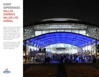 17
Arena Americas provided the
Dallas Cowboys with a 20m
x 35m double decker arcum
structure for the Miller Lite
Corral. The structure sits just
outside AT&T Stadium and is
open to all fans with a game
ticket before, during, and
after the game.
The structure boasts a 1,300
square foot mezzanine level
for entertaining VIP guests,
ceiling fans, flooring, and
custom uplighting.
EVENT
EXPERIENCES
DALLAS
COWBOYS
MILLER LITE
CORRAL
17
 