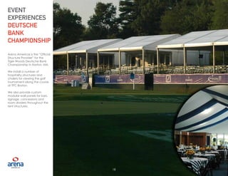 18
Arena Americas is the “Official
Structure Provider” for the
Tiger Woods Deutsche Bank
Championship in Norton, MA.
We install a number of
hospitality structures and
chalets for viewing the golf
tournament along the course
at TPC Boston.
We also provide custom
modular wall panels for bars,
signage, concessions and
room dividers throughout the
tent structures.
EVENT
EXPERIENCES
DEUTSCHE
BANK
CHAMPIONSHIP
18
 