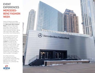 19
Arena Americas provides
numerous clearspan tents at
the Mercedes-Benz Fashion
Week, which is held semi-
annually in New York City.
These tents incorporate a
hard material façade, along
with hard walls, glass walls
and other vinyl components.
To set the proper tone for
this prestigious event, our
team of engineers and
designers developed the
custom façade for the
entrance of the fashion
show in Lincoln Center. The
façade’s components are
manufactured in Arena’s
Oak Creek facility and then
transported to New York,
where they are installed by
Arena project managers.
To further enhance
the ambience we also
incorporate unique flooring,
lighting, liner and vinyl
elements to customize the
structures.
EVENT
EXPERIENCES
MERCEDES-
BENZ FASHION
WEEK
19
 