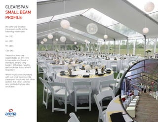 21
We offer our smallest
clearspan profile in the
following width sizes:
3m (10’)
6m (20’)
9m (30’)
12m (40’)
These structures are
expandable by 3m (10’)
increments and have a
standard 3m (10’) leg
height. Other leg heights
are available if your event
requires it.
White vinyl comes standard
with our small beam profile
clearspan structures, but other
options like clear, colored
and printed vinyl are also
available.
CLEARSPAN
SMALL BEAM
PROFILE
21
 