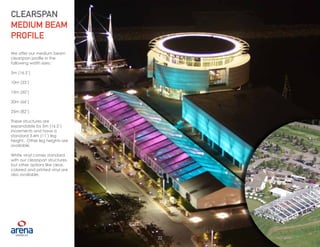 22
We offer our medium beam
clearspan profile in the
following width sizes:
5m (16.5’)
10m (33’)
15m (50’)
20m (66’)
25m (82’)
These structures are
expandable by 5m (16.5’)
increments and have a
standard 3.4m (11’) leg
height. Other leg heights are
available.
White vinyl comes standard
with our clearspan structures,
but other options like clear,
colored and printed vinyl are
also available.
CLEARSPAN
MEDIUM BEAM
PROFILE
22
 