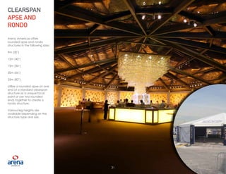 31
Arena Americas offers
rounded apse and rondo
structures in the following sizes:
9m (30’)
12m (40’)
15m (50’)
20m (66’)
25m (82’)
Utilize a rounded apse on one
end of a standard clearspan
structure as a unique focal
point or use two rounded
ends together to create a
rondo structure.
Various leg heights are
available depending on the
structure type and size.
CLEARSPAN
APSE AND
RONDO
31
 