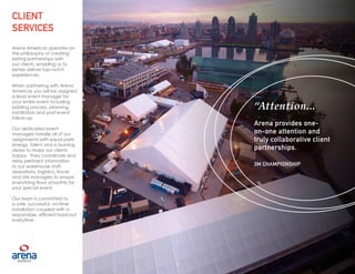5
Arena Americas operates on
the philosophy of creating
lasting partnerships with
our clients, enabling us to
better deliver top-notch
experiences.
When partnering with Arena
Americas you will be assigned
a lead event manager for
your entire event including
bidding process, planning,
installation and post-event
follow-up.
Our dedicated event
managers handle all of our
assignments with equal parts
energy, talent and a burning
desire to make our clients
happy. They coordinate and
relay pertinent information
to our warehouse staff,
operations, logistics, travel
and site managers to ensure
everything flows smoothly for
your special event.
Our team is committed to
a safe, successful, on-time
installation coupled with a
responsible, efficient load-out
everytime.
CLIENT
SERVICES
“Attention...
Arena provides one-
on-one attention and
truly collaborative client
partnerships.
3M CHAMPIONSHIP
5
 
