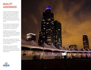 6
Arena Americas takes great
strides to ensure the tightest
and highest quality control
standards are met for every
project, which is to always
be rental ready and provide
an exceptional product at all
times.
Our in-house manufacturing
eliminates sub-rentals giving
us complete control of the
quality of our equipment.
Warehouse automation
ensures equipment is properly
cleaned and stored supplying
only high quality products at
each event.
We have invested in state of
the art rental industry software
to manage our full line of
rental inventory.
All projects are managed
under the direction of our
seasoned event professionals
who have decades of industry
experience.
QUALITY
ASSURANCE
6
 