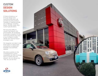 9
CUSTOM
DESIGN
SOLUTIONS
At Arena Americas, our
in-house design and
manufacturing team will
provide structure solutions
capable of meeting virtually
any challenge, including
terrain, climate, loads, and
custom specifications.
We have the ability to
create CAD layouts and
photorealistic 3D renderings
to provide a snapshot of your
event long before execution
so you’re able to modify
details with minimal impact
on project costs.
Our designers are able to add
event plans to aerial maps
and photos to determine
feasibility and aesthetic
appeal.
We pride ourselves on the
comprehensive custom
capabilities we offer to ensure
that no matter what the
request, we can always say,
“Yes, we can do that.”
9
 