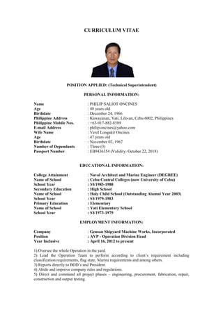 CURRICULUM VITAE
POSITION APPLIED: (Technical Superintendent)
PERSONAL INFORMATION:
Name : PHILIP SALIOT ONCINES
Age : 48 years old
Birthdate : December 24, 1966
Philippine Address : Kawayanan, Yati, Lilo-an, Cebu 6002, Philippines
Philippine Mobile Nos. : +63-917-882-8589
E-mail Address : philip.oncines@yahoo.com
Wife Name : Verzl Longakit Oncines
Age : 47 years old
Birthdate : November 02, 1967
Number of Dependants : Three (3)
Passport Number : EB9436354 (Validity: October 22, 2018)
EDUCATIONAL INFORMATION:
College Attainment : Naval Architect and Marine Engineer (DEGREE)
Name of School : Cebu Central Colleges (now University of Cebu)
School Year : SY1983-1988
Secondary Education : High School
Name of School : Holy Child School (Outstanding Alumni Year 2003)
School Year : SY1979-1983
Primary Education : Elementary
Name of School : Yati Elementary School
School Year : SY1973-1979
EMPLOYMENT INFORMATION:
Company : Gensan Shipyard Machine Works, Incorporated
Position : AVP - Operation Division Head
Year Inclusive : April 16, 2012 to present
1) Oversee the whole Operation in the yard.
2) Lead the Operation Team to perform according to client’s requirement including
classification requirements, flag state, Marina requirements and among others.
3) Reports directly to BOD’s and President.
4) Abide and improve company rules and regulations.
5) Direct and command all project phases – engineering, procurement, fabrication, repair,
construction and output testing.
 