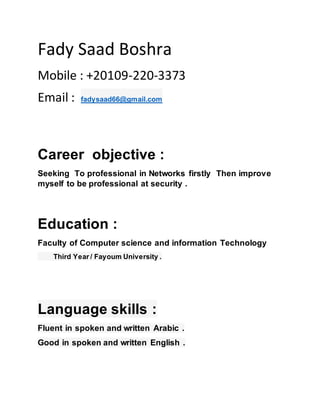 Fady Saad Boshra
Mobile : +20109-220-3373
Email : fadysaad66@gmail.com
Career objective :
Seeking To professional in Networks firstly Then improve
myself to be professional at security .
Education :
Faculty of Computer science and information Technology
Third Year / Fayoum University .
Language skills :
Fluent in spoken and written Arabic .
Good in spoken and written English .
 