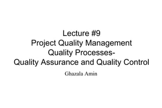 Lecture #9
Project Quality Management
Quality Processes-
Quality Assurance and Quality Control
Ghazala Amin
 