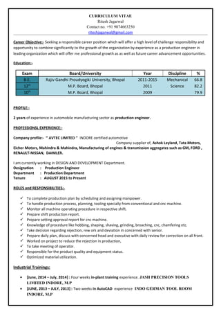 CURRICULUM VITAE
Ritesh Jagarwal
Contact no. +91 9074663250
riteshjagarwal@gmail.com
Career Objective:- Seeking a responsible career position which will offer a high level of challenge responsibility and
opportunity to combine significantly to the growth of the organization by experience as a production engineer in
leading organization which will offer me professional growth as as well as future career advancement opportunities.
Education:-
Exam Board/University Year Discipline %
B.E. Rajiv Gandhi Proudyogiki University, Bhopal 2011-2015 Mechanical 66.8
12th
M.P. Board, Bhopal 2011 Science 82.2
10th
M.P. Board, Bhopal 2009 79.9
PROFILE:-
2 years of experience in automobile manufacturing sector as production engineer.
PROFESSIONSL EXPERIENCE:-
Company profile:- ‘’ AVTEC LIMITED ‘’ INDORE certified automotive
Company supplier of, Ashok Leyland, Tata Motors,
Eicher Motors, Mahindra & Mahindra, Manufacturing of engines & transmission aggregates such as GM, FORD ,
RENAULT-NISSAN, DAIMLER.
I am currently working in DESIGN AND DEVELOPMENT Department.
Designation : Production Engineer
Department : Production Department
Tenure : AUGUST 2015 to Present
ROLES and RESPONSIBILITIES:-
 To complete production plan by scheduling and assigning manpower.
 To handle production process, planning, tooling specially from conventional and cnc machine.
 Monitor all machine operating procedure in respective shift.
 Prepare shift production report.
 Prepare setting approval report for cnc machine.
 Knowledge of procedure like hobbing, shaping, shaving, grinding, broaching, cnc, chamfering etc.
 Take decision regarding rejection, rew ork and deviation in concerned with senior.
 Prepare daily plan, discuss with concerned head and executive with daily review for correction on all front.
 Worked on project to reduce the rejection in production,
 To take meeting of operator.
 Responsible for the product quality and equipment status.
 Optimized material utilization.
Industrial Trainings:
• [June, 2014 – July, 2014] : Four weeks in-plant training experience. JASH PRECISION TOOLS
LIMITED INDORE, M.P
• [JUNE, 2013 – JULY, 2013] : Two weeks in AutoCAD experience INDO GERMAN TOOL ROOM
INDORE, M.P
 