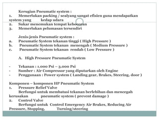 Kerugian Pneumatic system :
1. Memerlukan packing / sealyang sangat efisien guna mendapatkan
system yang kedap udara
2. Sukar menemukan tempat kebocoran
3. Memerlukan pelumasan tersendiri
Jenis-jenis Pneumatic system :
a. Pneumatic System tekanan tinggi ( High Pressure )
b. Pneumatic System tekanan menengah ( Medium Pressure )
c. Pneumatic System tekanan rendah ( Low Pressure )
A. High Pressure Pneumatic System
- Tekanan : 1.000 Psi – 3.000 Psi
- Sumber : Air Compressor yang diputarkan oleh Engine
- Penggunaan : Power system ( Landing gear, Brakes, Steering, door )
Komponen – komponen HP Pneumatic System
1. Pressure Relief Valve
Berfungsi untuk membatasi tekanan berlebihan dan mencegah
kerusakan pneumatic system ( prevent damage )
2. Control Valve
Berfungsi untuk Control Emergency Air Brakes, Reducing Air
Pressure, Stopping, Turning/steering
 