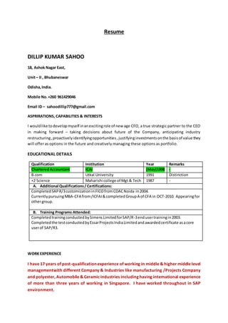 Resume
DILLIP KUMAR SAHOO
18, Ashok Nagar East,
Unit– II , Bhubaneswar
Odisha,India.
Mobile No.+260 961429046
Email ID – sahoodillip777@gmail.com
ASPRIRATIONS, CAPABILITIES & INTERESTS
I wouldlike todevelopmyself inanexcitingrole of new age CFO, a true strategic partner to the CEO
in making forward – taking decisions about future of the Company, anticipating industry
restructuring,proactivelyidentifyingopportunities,justifyinginvestmentsonthe basisof value they
will offer as options in the future and creatively managing these options as portfolio.
EDUCATIONAL DETAILS
Qualification Institution Year Remarks
CharteredAccountant ICAI (May)1998 -
B.com Utkal University 1991 Distinction
+2 Science Maharishi college of Mgt & Tech 1987 -
A. Additional Qualifications/ Certifications:
CompletedSAPR/3customizationinFICOfromCDACNoida in2004.
CurrentlypursuingMBA-CFA from/ICFAI&completedGroupA of CFA in OCT-2010. Appearingfor
othergroup.
B. Training Programs Attended:
CompletedtrainingconductedbySimensLimitedforSAP/R-3endusertrainingin2003.
Completedthe testconductedbyEssarProjectsIndiaLimitedandawardedcertificate asacore
userof SAP/R3.
WORK EXPERIENCE
I have 17 years of post-qualification experience of working in middle & higher middle level
managementwith different Company & Industries like manufacturing /Projects Company
and polyester, Automobile & Ceramic industries including having international experience
of more than three years of working in Singapore. I have worked throughout in SAP
environment.
 