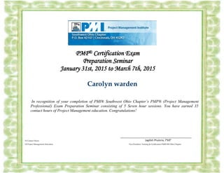 `
PMP® Certification Exam
Preparation Seminar
January 31st, 2015 to March 7th, 2015
Carolyn warden
In recognition of your completion of PMI® Southwest Ohio Chapter’s PMP® (Project Management
Professional) Exam Preparation Seminar consisting of 5 Seven hour sessions. You have earned 35
contact hours of Project Management education. Congratulations!
______________________________________________
35 Contact Hours Jagdish Phuloria, PMP
Of Project Management Education Vice President, Training & Certification PMI® SW Ohio Chapter
 