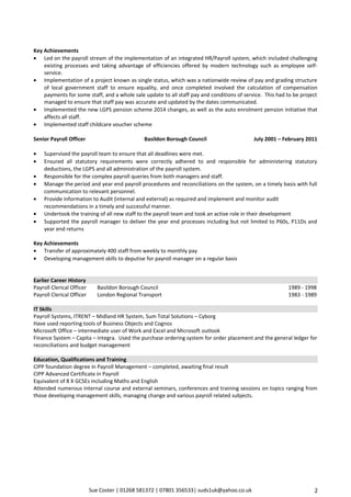 Sue Coster | 01268 581372 | 07801 356533| suds1uk@yahoo.co.uk
Key Achievements
• Led on the payroll stream of the implementation of an integrated HR/Payroll system, which included challenging
existing processes and taking advantage of efficiencies offered by modern technology such as employee self-
service.
• Implementation of a project known as single status, which was a nationwide review of pay and grading structure
of local government staff to ensure equality, and once completed involved the calculation of compensation
payments for some staff, and a whole sale update to all staff pay and conditions of service. This had to be project
managed to ensure that staff pay was accurate and updated by the dates communicated.
• Implemented the new LGPS pension scheme 2014 changes, as well as the auto enrolment pension initiative that
affects all staff.
• Implemented staff childcare voucher scheme
Senior Payroll Officer Basildon Borough Council July 2001 – February 2011
• Supervised the payroll team to ensure that all deadlines were met.
• Ensured all statutory requirements were correctly adhered to and responsible for administering statutory
deductions, the LGPS and all administration of the payroll system.
• Responsible for the complex payroll queries from both managers and staff.
• Manage the period and year end payroll procedures and reconciliations on the system, on a timely basis with full
communication to relevant personnel.
• Provide information to Audit (internal and external) as required and implement and monitor audit
recommendations in a timely and successful manner.
• Undertook the training of all new staff to the payroll team and took an active role in their development
• Supported the payroll manager to deliver the year end processes including but not limited to P60s, P11Ds and
year end returns
Key Achievements
• Transfer of approximately 400 staff from weekly to monthly pay
• Developing management skills to deputise for payroll manager on a regular basis
Earlier Career History
Payroll Clerical Officer Basildon Borough Council 1989 - 1998
Payroll Clerical Officer London Regional Transport 1983 - 1989
IT Skills
Payroll Systems, ITRENT – Midland HR System, Sum Total Solutions – Cyborg
Have used reporting tools of Business Objects and Cognos
Microsoft Office – intermediate user of Work and Excel and Microsoft outlook
Finance System – Capita – Integra. Used the purchase ordering system for order placement and the general ledger for
reconciliations and budget management
Education, Qualifications and Training
CIPP foundation degree in Payroll Management – completed, awaiting final result
CIPP Advanced Certificate in Payroll
Equivalent of 8 X GCSEs including Maths and English
Attended numerous internal course and external seminars, conferences and training sessions on topics ranging from
those developing management skills, managing change and various payroll related subjects.
2
 