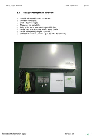 PR-POV-001 Anexo G Data: 10/05/2012 Rev: 02
Elaborador: Maykon Willian Lopes Revisão: 1.0
1.3 Itens que Acompanham o Produto
o 1 Switch Rack Gerenciável SF 2842MR;
o 1 Guia de Instalação;
o 1 Cabo de alimentação;
o 2 Suportes em formato L;
o 4 pés de borracha para uso em superfície lisa;
o 1 Cabo para aterramento e ligação equipotencial;
o 1 Cabo Serial/RJ45 para porta console;
o 1 CD com manual do usuário + guia de linha de comando;
 