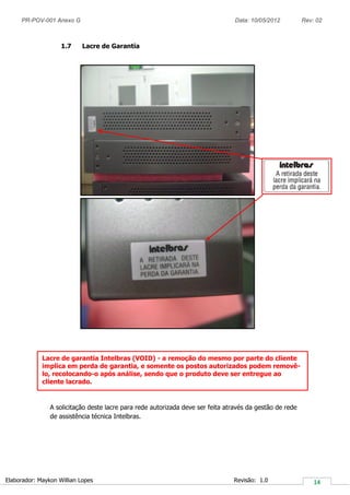 PR-POV-001 Anexo G Data: 10/05/2012 Rev: 02
Elaborador: Maykon Willian Lopes Revisão: 1.0
1.7 Lacre de Garantia
A solicitação deste lacre para rede autorizada deve ser feita através da gestão de rede
de assistência técnica Intelbras.
Lacre de garantia Intelbras (VOID) - a remoção do mesmo por parte do cliente
implica em perda de garantia, e somente os postos autorizados podem removê-
lo, recolocando-o após análise, sendo que o produto deve ser entregue ao
cliente lacrado.
 