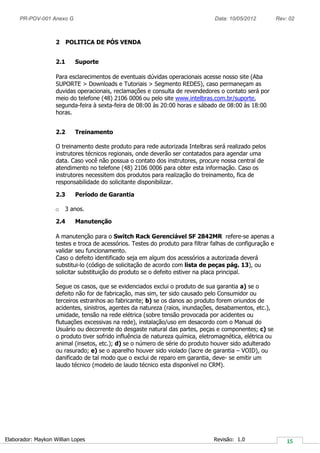 PR-POV-001 Anexo G Data: 10/05/2012 Rev: 02
Elaborador: Maykon Willian Lopes Revisão: 1.0
2 POLITICA DE PÓS VENDA
2.1 Suporte
Para esclarecimentos de eventuais dúvidas operacionais acesse nosso site (Aba
SUPORTE > Downloads e Tutoriais > Segmento REDES), caso permaneçam as
duvidas operacionais, reclamações e consulta de revendedores o contato será por
meio do telefone (48) 2106 0006 ou pelo site www.intelbras.com.br/suporte,
segunda-feira à sexta-feira de 08:00 às 20:00 horas e sábado de 08:00 às 18:00
horas.
2.2 Treinamento
O treinamento deste produto para rede autorizada Intelbras será realizado pelos
instrutores técnicos regionais, onde deverão ser contatados para agendar uma
data. Caso você não possua o contato dos instrutores, procure nossa central de
atendimento no telefone (48) 2106 0006 para obter esta informação. Caso os
instrutores necessitem dos produtos para realização do treinamento, fica de
responsabilidade do solicitante disponibilizar.
2.3 Período de Garantia
o 3 anos.
2.4 Manutenção
A manutenção para o Switch Rack Gerenciável SF 2842MR refere-se apenas a
testes e troca de acessórios. Testes do produto para filtrar falhas de configuração e
validar seu funcionamento.
Caso o defeito identificado seja em algum dos acessórios a autorizada deverá
substitui-lo (código de solicitação de acordo com lista de peças pág. 13), ou
solicitar substituição do produto se o defeito estiver na placa principal.
Segue os casos, que se evidenciados exclui o produto de sua garantia a) se o
defeito não for de fabricação, mas sim, ter sido causado pelo Consumidor ou
terceiros estranhos ao fabricante; b) se os danos ao produto forem oriundos de
acidentes, sinistros, agentes da natureza (raios, inundações, desabamentos, etc.),
umidade, tensão na rede elétrica (sobre tensão provocada por acidentes ou
flutuações excessivas na rede), instalação/uso em desacordo com o Manual do
Usuário ou decorrente do desgaste natural das partes, peças e componentes; c) se
o produto tiver sofrido influência de natureza química, eletromagnética, elétrica ou
animal (insetos, etc.); d) se o número de série do produto houver sido adulterado
ou rasurado; e) se o aparelho houver sido violado (lacre de garantia – VOID), ou
danificado de tal modo que o exclui de reparo em garantia, deve- se emitir um
laudo técnico (modelo de laudo técnico esta disponível no CRM).
 